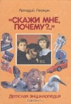 Аркадий Леокум - «Скажи мне, почему?..»: Детская энциклопедия