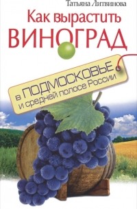 Татьяна Литвинова - Как вырастить виноград в Подмосковье и средней полосе России