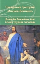 Священник Григорий Михнов-Вайтенко - Возлюби ближнего, или Самая трудная заповедь