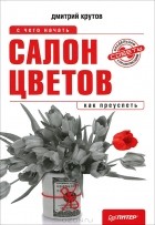 Дмитрий Крутов - Салон цветов. С чего начать, как преуспеть
