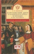 Владимир Шишкин - Королевский двор и политическая борьба во Франции в XVI-XVII веках