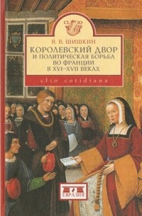 Владимир Шишкин - Королевский двор и политическая борьба во Франции в XVI-XVII веках