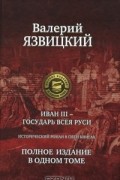 Валерий Язвицкий - Иван III - государь всея Руси. Полное издание в одном томе