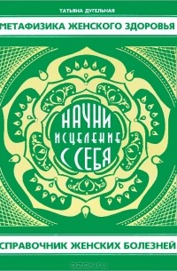 Татьяна Дугельная - Метафизика женского здоровья. Начни исцеление с себя! Справочник женских болезней