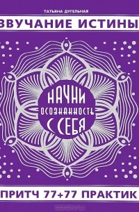 Татьяна Дугельная - Звучание истины. Начни осознанность с себя. 77 притч + 77 практик