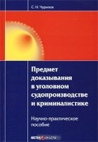 С. Н. Чурилов - Предмет доказывания в уголовном судопроизводстве и криминалистике