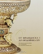 Елена Иванова - От Франциска I до Людовика XIV. Французская керамика XVI-XVII веков из собрания Эрмитажа