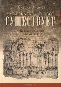 Сергей Худиев - Как доказать, что Бог существует? Краткое введение в апологетику