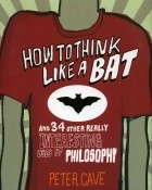Peter Cave - How to Think Like a Bat and 34 Other Really Interesting Uses of Philosophy