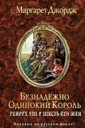 Маргарет Джордж - Безнадежно одинокий король. Генрих VIII и шесть его жен