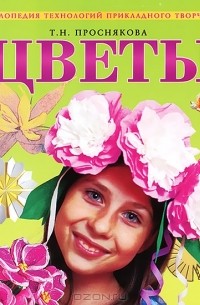 Т. Н. Проснякова - Цветы. Энциклопедия технологий прикладного творчества