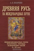 Александр Назаренко - Древняя Русь на международных путях. Междисциплинарные очерки культурных, торговых, политических связей IX-XII вв.