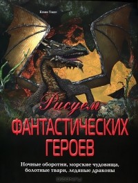 Кевин Уокер - Рисуем фантастических героев. Ночные оборотни, морские чудовища, болотные твари, ледяные драконы