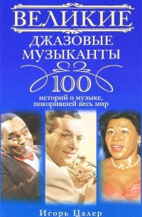 Игорь Цалер - Великие джазовые музыканты. 100 историй о музыке, покорившей мир