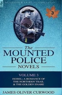 James Oliver Curwood - The Mounted Police Novels: Volume 3-Isobel: A Romance of the Northern Trail & the Golden Snare