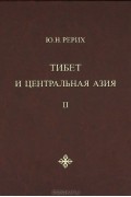 Юрий Рерих - Тибет и Центральная Азия. Т. II: Статьи. Дневники. Отчёты