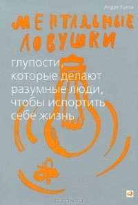 Андре Кукла - Ментальные ловушки. Глупости, которые делают разумные люди, чтобы испортить себе жизнь