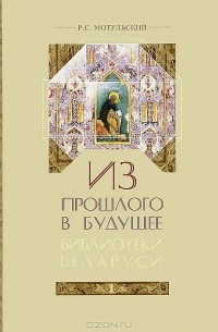 Роман Мотульский - Из прошлого в будущее. Библиотеки Беларуси. В 2 частях. Часть 1