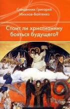 Священник Григорий Михнов-Вайтенко - Стоит ли христианину бояться будущего?