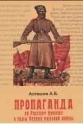 А. Б. Асташов - Пропаганда на Русском фронте в годы Первой мировой войны