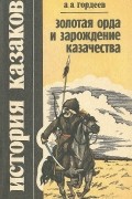 Андрей Гордеев - История казаков. Золотая Орда и зарождение казачества