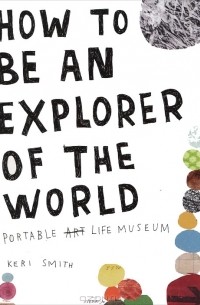 Keri Smith - How to Be an Explorer of the World: Portable Life Museum