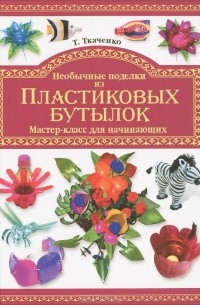 Татьяна Ткаченко - Необычные поделки из пластиковых бутылок. Мастер-класс для начинающих