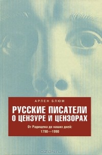 Арлен Блюм - Русские писатели о цензуре и цензорах. От Радищева до наших дней. 1790-1990