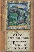 Алексей Целлариус - Все о динозаврах, современных животных и растениях