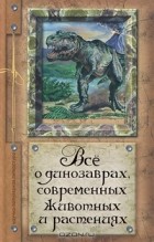 Алексей Целлариус - Все о динозаврах, современных животных и растениях