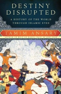 Тамим Ансари - Destiny Disrupted: A History of the World Through Islamic Eyes