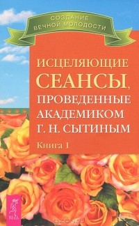 Г. Н. Сытин - Исцеляющие сеансы, проведенные академиком Г. Н. Сытиным на приеме. Книга 1