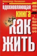Александр Казакевич - Вдохновляющая книга. Как жить