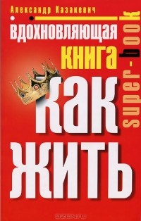 Александр Казакевич - Вдохновляющая книга. Как жить