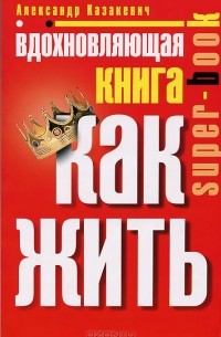 Александр Казакевич - Вдохновляющая книга. Как жить