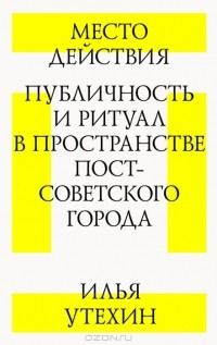 Илья Утехин - Место действия. Публичность и ритуал в пространстве постсоветского города