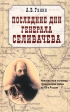 Андрей Ганин - Последние дни генерала Селивачева.Неизвестные страницы Гражданской войны на Юге России
