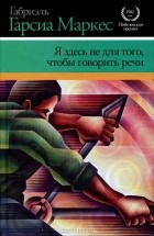 Габриэль Гарсиа Маркес - Я здесь не для того, чтобы говорить речи (сборник)