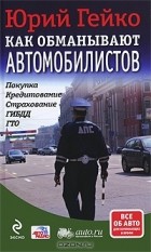 Юрий Гейко - Как обманывают автомобилистов. Покупка, кредитование, страхование, ГИБДД, ГТО