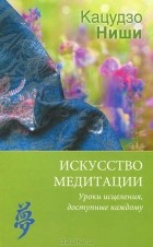 Кацудзо Ниши - Искусство медитации. Уроки исцеления, доступные каждому