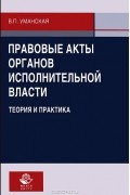 В. П. Уманская - Правовые акты органов исполнительной власти. Теория и практика