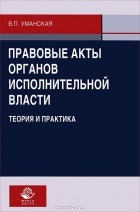 В. П. Уманская - Правовые акты органов исполнительной власти. Теория и практика