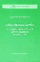 Джеймс Тайлер Кент - Клинические случаи. С добавлением случаев других мастеров гомеопатии