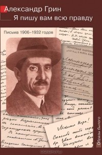 Александр Грин - Я пишу вам всю правду. Письма 1906-1932 годов