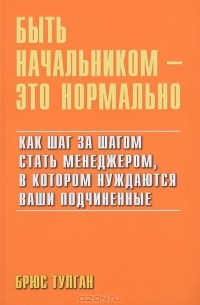 Брюс Тулган - Быть начальником - это нормально. Как шаг за шагом стать менеджером, в котором нуждаются ваши подчиненые