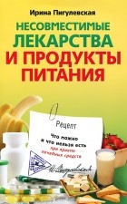 Ирина Пигулевская - Несовместимые лекарства и продукты питания. Что можно и что нельзя есть при приеме лечебных средств