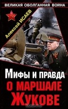 Алексей Исаев - Мифы и правда о маршале Жукове