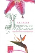 И. В. Саков - Натуральная парфюмерия. Все об ароматерапии: духи и ароматические композиции из природных компонентов