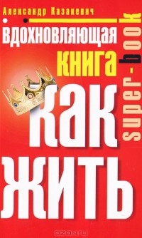 Александр Казакевич - Вдохновляющая книга. Как жить