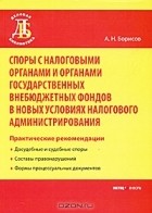 А. Н. Борисов - Споры с налоговыми органами и органами государственных внебюджетных фондов в новых условиях налогового администрирования